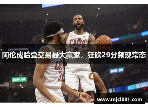 阿伦成哈登交易最大赢家，狂砍29分频现常态